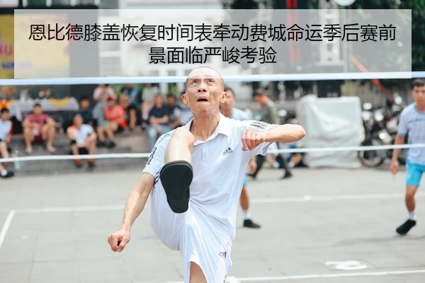 恩比德膝盖恢复时间表牵动费城命运季后赛前景面临严峻考验