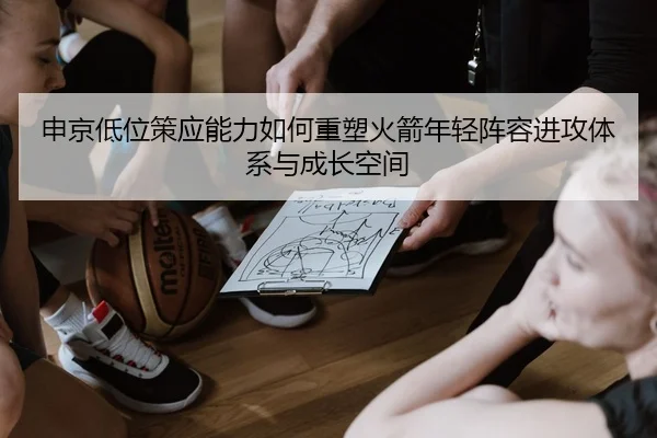 申京低位策应能力如何重塑火箭年轻阵容进攻体系与成长空间