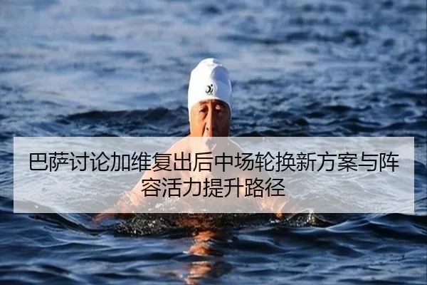 巴萨讨论加维复出后中场轮换新方案与阵容活力提升路径
