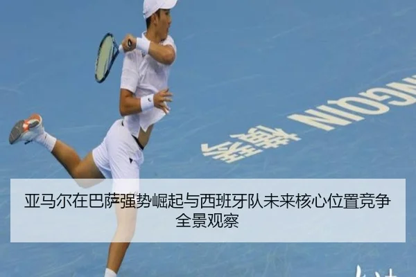 亚马尔在巴萨强势崛起与西班牙队未来核心位置竞争全景观察