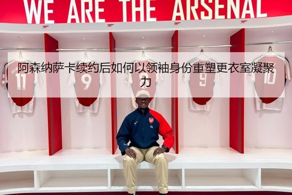 阿森纳萨卡续约后如何以领袖身份重塑更衣室凝聚力