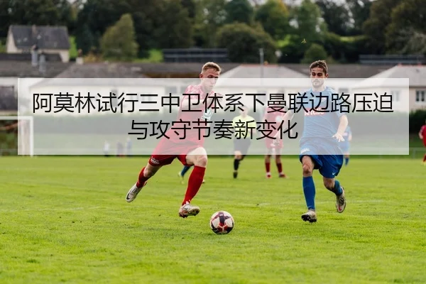 阿莫林试行三中卫体系下曼联边路压迫与攻守节奏新变化